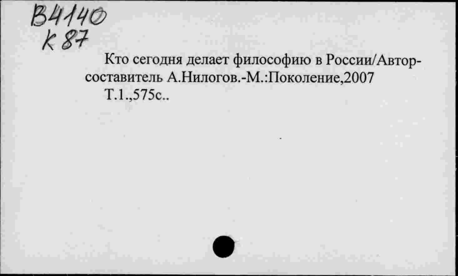 ﻿к 81
Кто сегодня делает философию в России/Автор-составитель А.Нилогов.-М. Поколение,2007
Т.1.,575с..